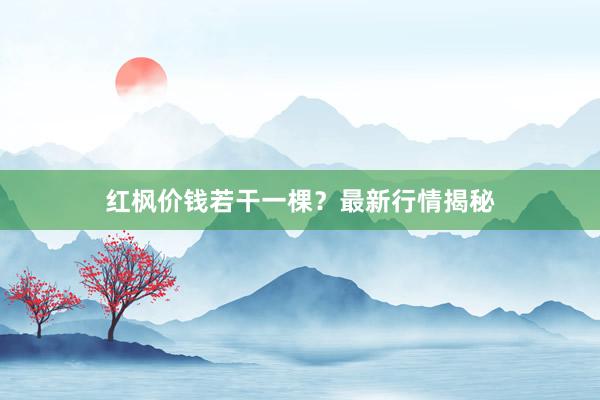 红枫价钱若干一棵?最新行情揭秘